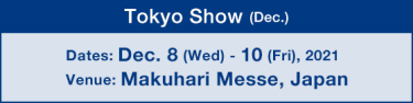 Tokyo Show (Dec.) : Dates: Dec. 8 (Wed) - 10 (Fri), 2021 / Venue: Makuhari Messe, Japan