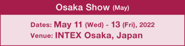 Osaka Show (May) :Dates: May 11 (wed）- 13 (Fri), 2022 / Venue: INTEX Osaka, Japan